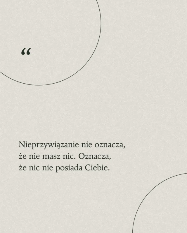 Dziś ludzie myślą, że nieprzywiązanie oznacza porzucenie wszystkiego, rodziny, przyjaciół i wyjazd w Bieszczady. Tak jakbyśmy musieli się odłączyć od życia by znaleźć spokój.

Możesz mieć to wszystko w swoim życiu i wciąż być wolnym w środku. Nieprzywiązanie oznacza, że czerpiesz radość z tego co masz, ale od tego nie zależy Twój wewnętrzny spokój.

W życiu pełnym chaosu, ciśnienia i bezustannego porównywania, prawdziwa joga polega na uczestnictwie w życiu, ale nie bycie w nim zagubionym.