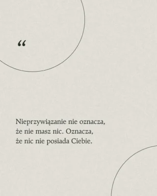 Dziś ludzie myślą, że nieprzywiązanie oznacza porzucenie wszystkiego, rodziny, przyjaciół i wyjazd w Bieszczady. Tak jakbyśmy musieli się odłączyć od życia by znaleźć spokój.

Możesz mieć to wszystko w swoim życiu i wciąż być wolnym w środku. Nieprzywiązanie oznacza, że czerpiesz radość z tego co masz, ale od tego nie zależy Twój wewnętrzny spokój.

W życiu pełnym chaosu, ciśnienia i bezustannego porównywania, prawdziwa joga polega na uczestnictwie w życiu, ale nie bycie w nim zagubionym.